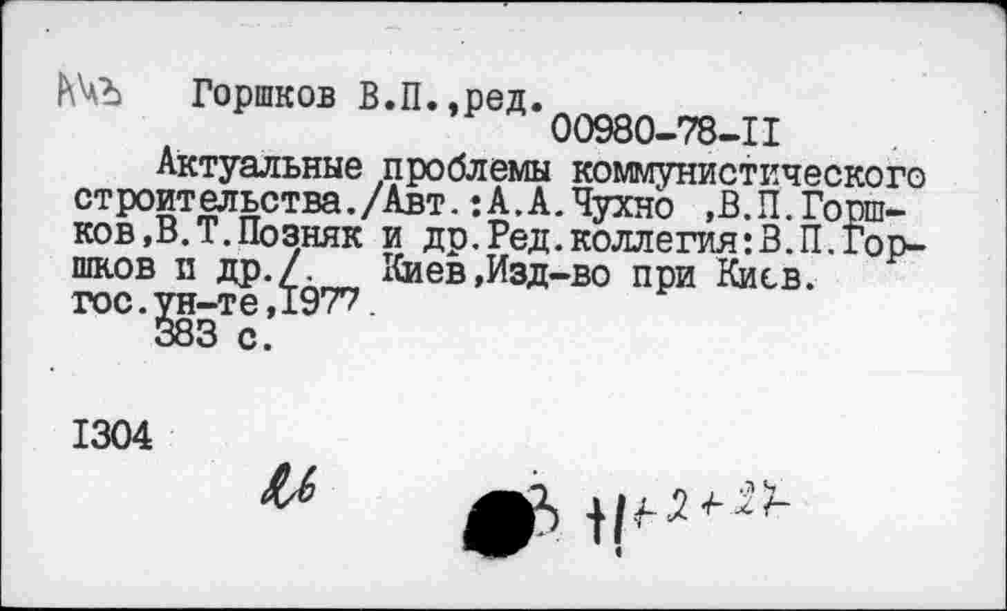 ﻿Горшков В.П.,ред.
00980-78-11
Актуальные проблемы коммунистического строительства./Авт. :А.А.Чухно ,В.П.Горшков, В. Т. Позняк и др.Ред.коллегия:В.П.Горшков и др./	хСиев,Изд-во при Киев,
гос. ^гн-те ,1977.
1304
ил
